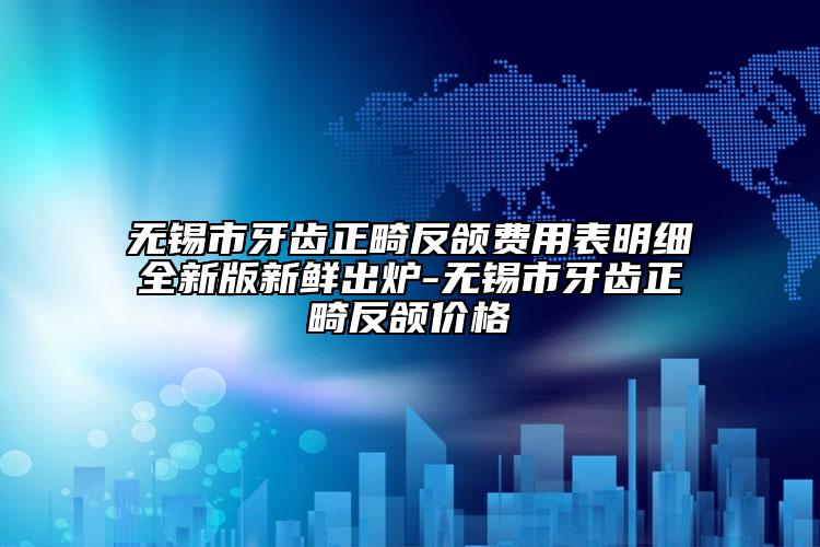 无锡市牙齿正畸反颌费用表明细全新版新鲜出炉-无锡市牙齿正畸反颌价格