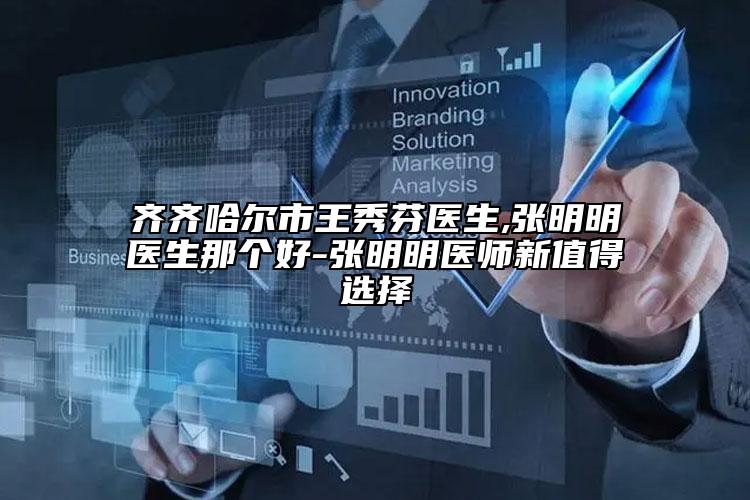 齐齐哈尔市王秀芬医生,张明明医生那个好-张明明医师新值得选择