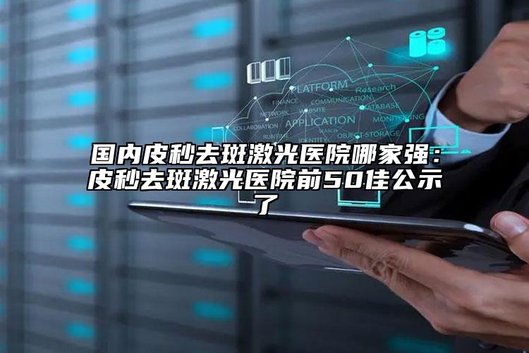国内皮秒去斑激光医院哪家强：皮秒去斑激光医院前50佳公示了