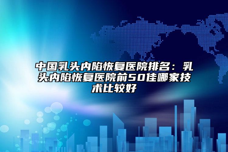 中国乳头内陷恢复医院排名：乳头内陷恢复医院前50佳哪家技术比较好