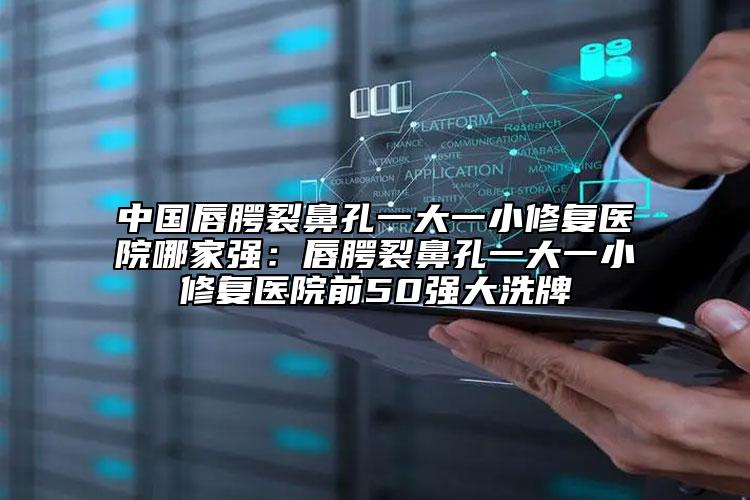 中国唇腭裂鼻孔一大一小修复医院哪家强：唇腭裂鼻孔一大一小修复医院前50强大洗牌
