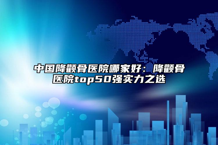 中国降颧骨医院哪家好：降颧骨医院top50强实力之选