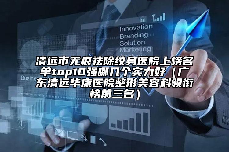 清远市无痕祛除纹身医院上榜名单top10强哪几个实力好（广东清远华康医院整形美容科领衔榜前三名）
