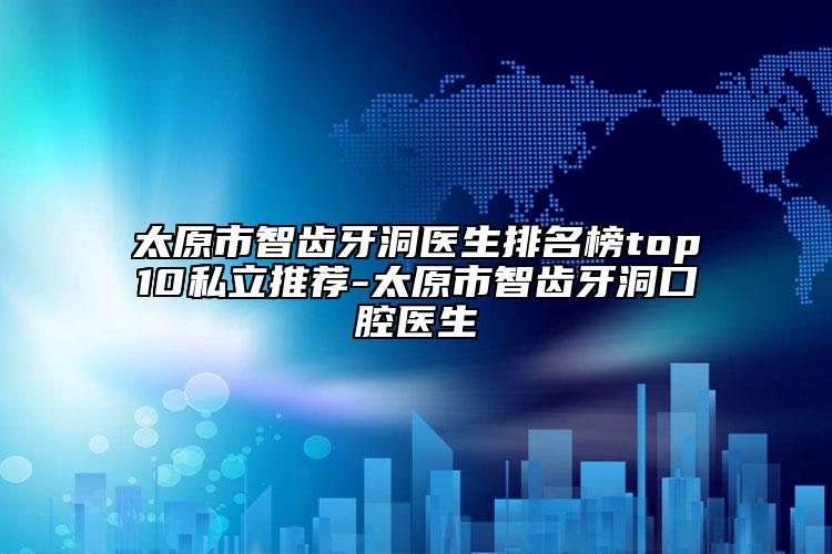 太原市智齿牙洞医生排名榜top10私立推荐-太原市智齿牙洞口腔医生