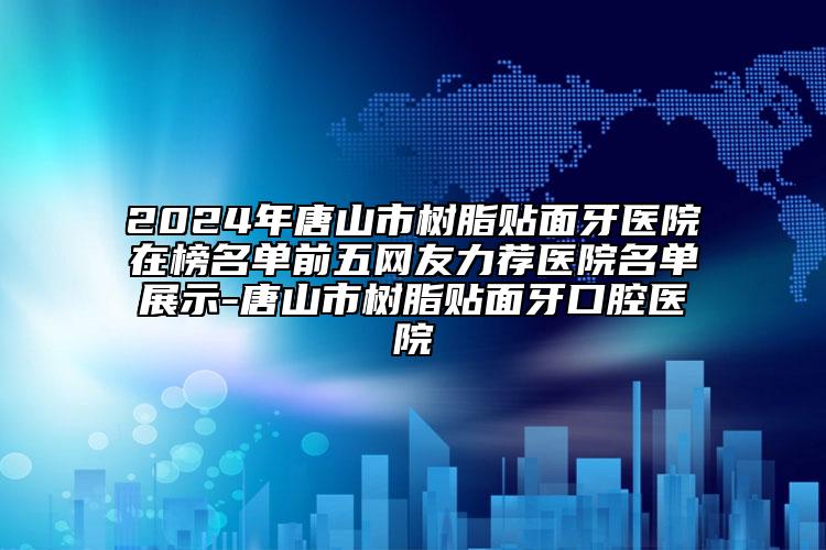 2024年唐山市树脂贴面牙医院在榜名单前五网友力荐医院名单展示-唐山市树脂贴面牙口腔医院