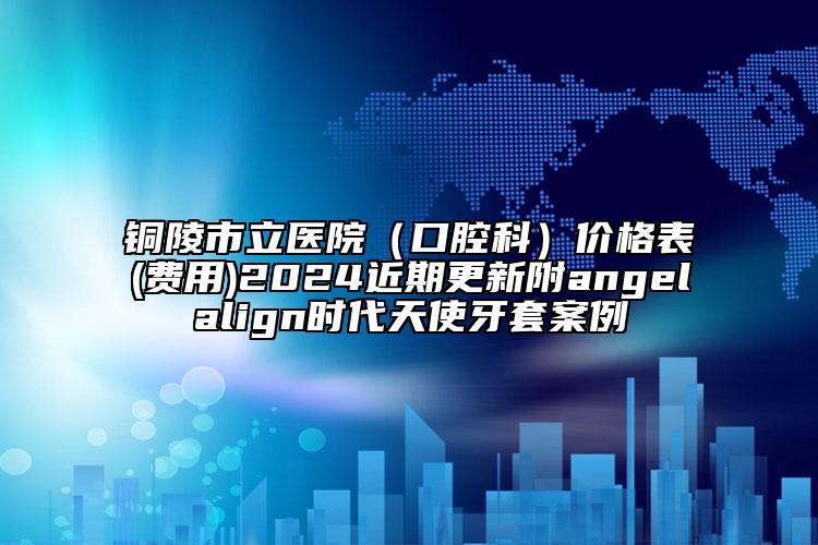 铜陵市立医院（口腔科）价格表(费用)2024近期更新附angelalign时代天使牙套案例