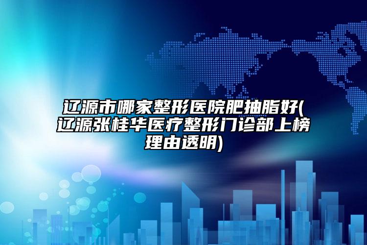 辽源市哪家整形医院肥抽脂好(辽源张桂华医疗整形门诊部上榜理由透明)