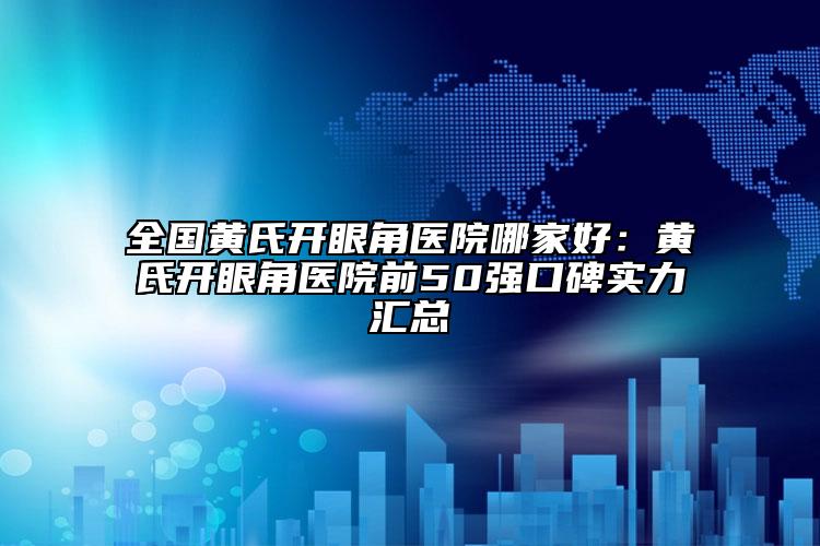全国黄氏开眼角医院哪家好：黄氏开眼角医院前50强口碑实力汇总
