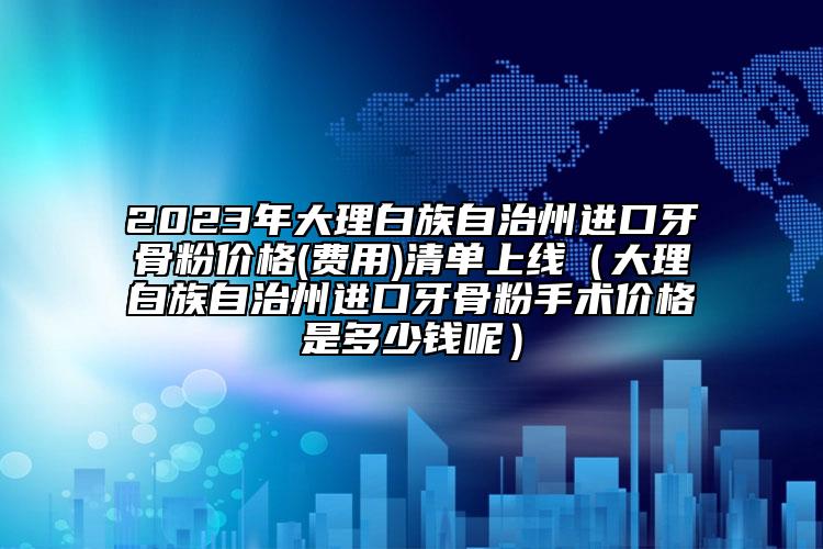 2023年大理白族自治州进口牙骨粉价格(费用)清单上线（大理白族自治州进口牙骨粉手术价格是多少钱呢）