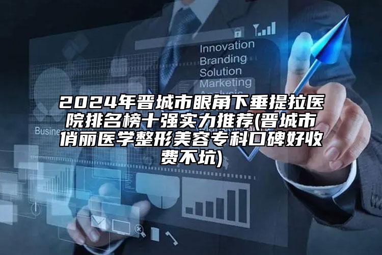 2024年晋城市眼角下垂提拉医院排名榜十强实力推荐(晋城市俏丽医学整形美容专科口碑好收费不坑)
