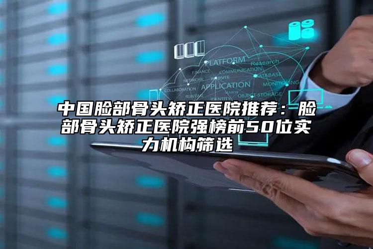 中国脸部骨头矫正医院推荐：脸部骨头矫正医院强榜前50位实力机构筛选