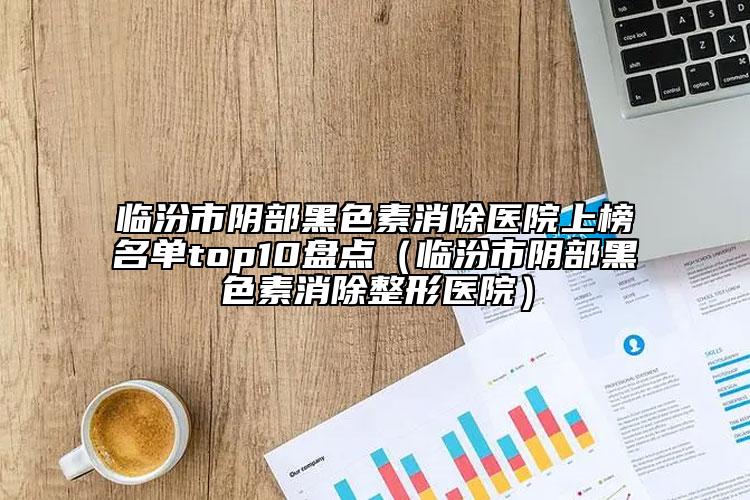 临汾市阴部黑色素消除医院上榜名单top10盘点（临汾市阴部黑色素消除整形医院）