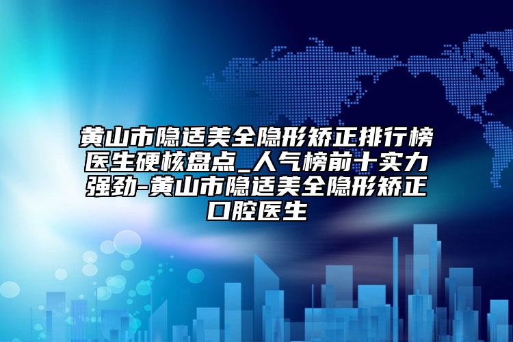 黄山市隐适美全隐形矫正排行榜医生硬核盘点_人气榜前十实力强劲-黄山市隐适美全隐形矫正口腔医生