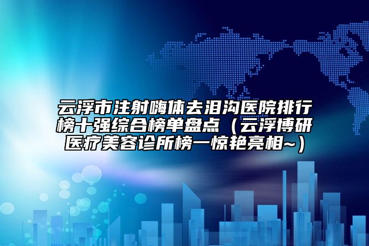 云浮市注射嗨体去泪沟医院排行榜十强综合榜单盘点（云浮博研医疗美容诊所榜一惊艳亮相~）