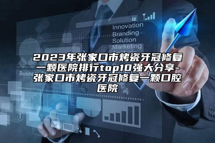 2023年张家口市烤瓷牙冠修复一颗医院排行top10强大分享-张家口市烤瓷牙冠修复一颗口腔医院