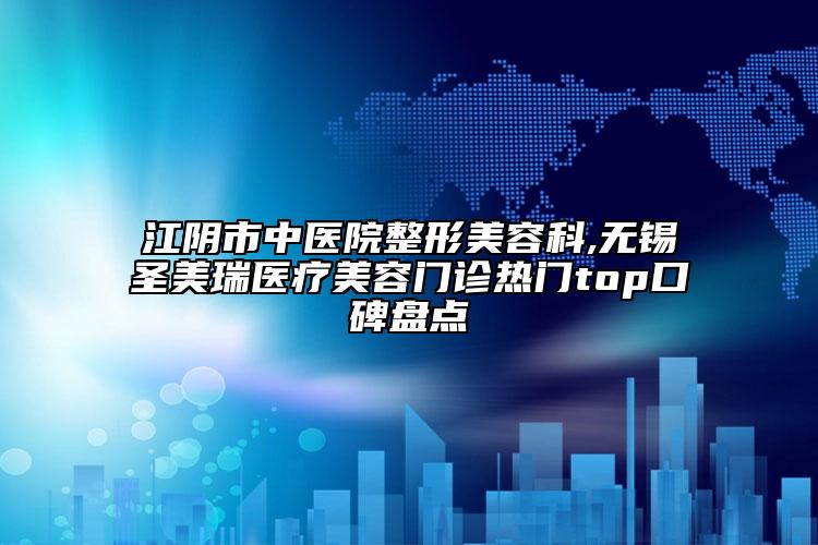 江阴市中医院整形美容科,无锡圣美瑞医疗美容门诊热门top口碑盘点