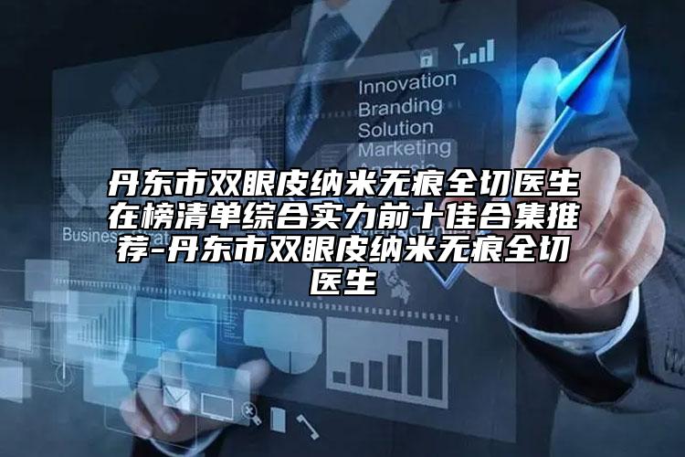 丹东市双眼皮纳米无痕全切医生在榜清单综合实力前十佳合集推荐-丹东市双眼皮纳米无痕全切医生