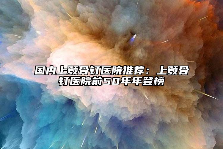 国内上颚骨钉医院推荐：上颚骨钉医院前50年年登榜