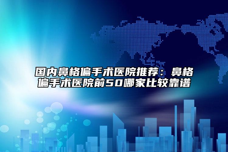 国内鼻格偏手术医院推荐：鼻格偏手术医院前50哪家比较靠谱