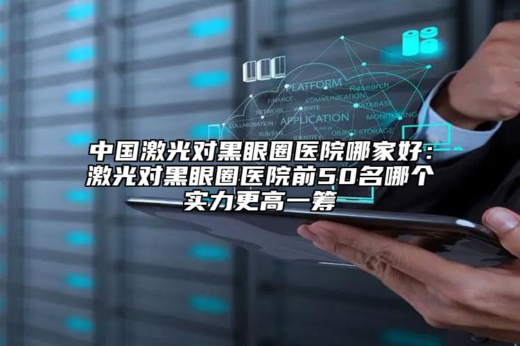 中国激光对黑眼圈医院哪家好：激光对黑眼圈医院前50名哪个实力更高一筹