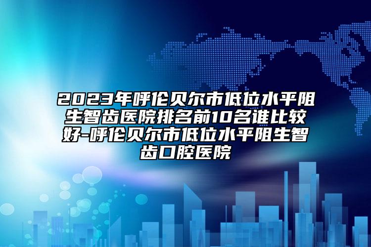 2023年呼伦贝尔市低位水平阻生智齿医院排名前10名谁比较好-呼伦贝尔市低位水平阻生智齿口腔医院