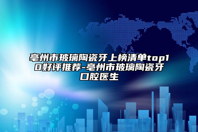 亳州市玻璃陶瓷牙上榜清单top10好评推荐-亳州市玻璃陶瓷牙口腔医生
