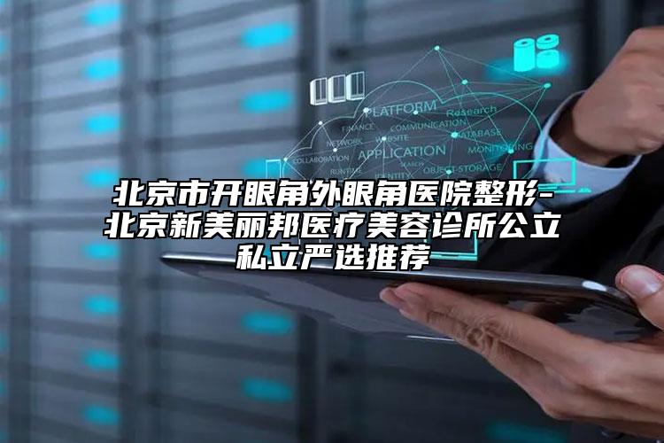 北京市开眼角外眼角医院整形-北京新美丽邦医疗美容诊所公立私立严选推荐