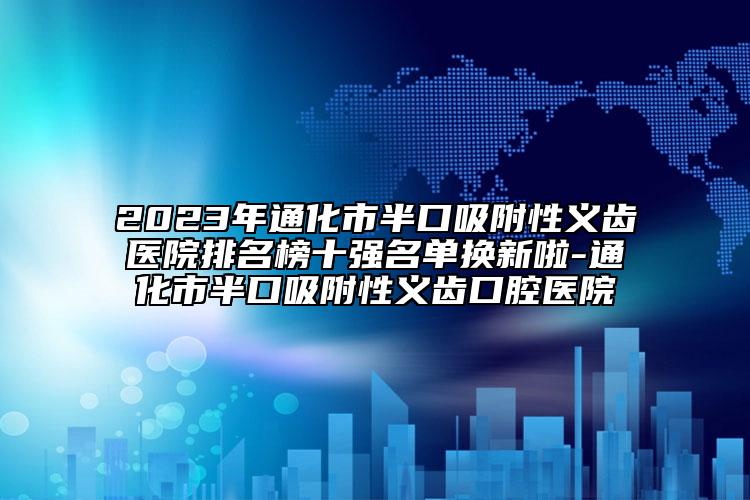 2023年通化市半口吸附性义齿医院排名榜十强名单换新啦-通化市半口吸附性义齿口腔医院