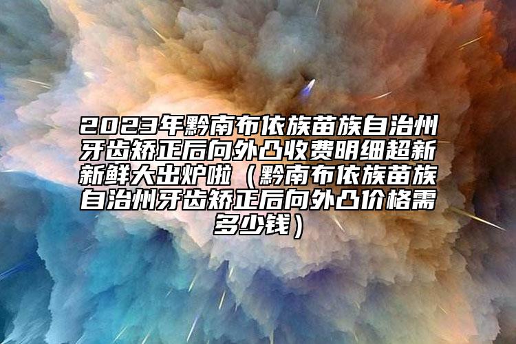 2023年黔南布依族苗族自治州牙齿矫正后向外凸收费明细超新新鲜大出炉啦（黔南布依族苗族自治州牙齿矫正后向外凸价格需多少钱）