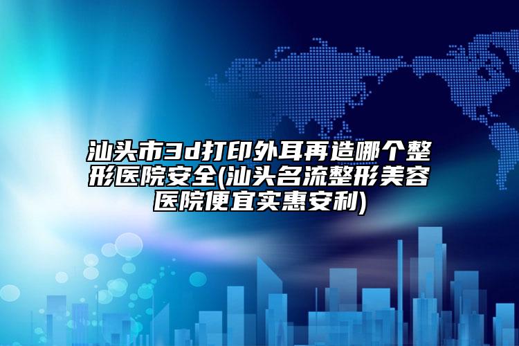 汕头市3d打印外耳再造哪个整形医院安全(汕头名流整形美容医院便宜实惠安利)