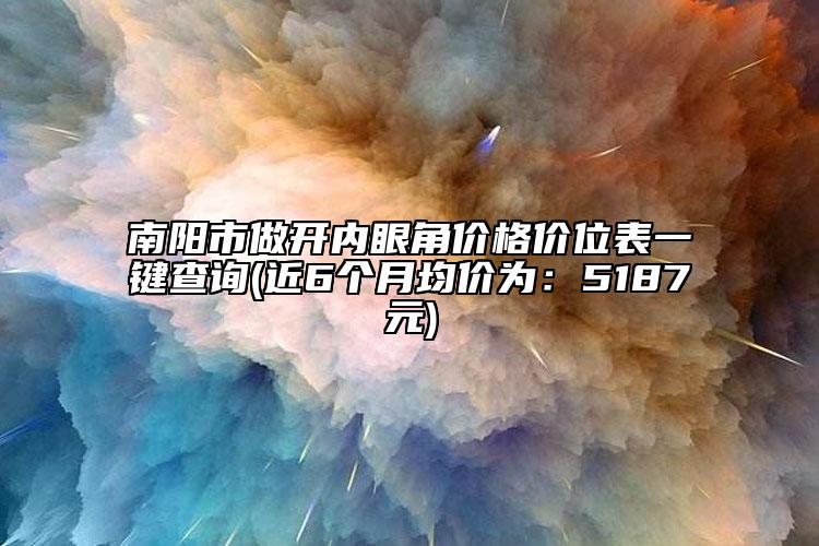 南阳市做开内眼角价格价位表一键查询(近6个月均价为：5187元)