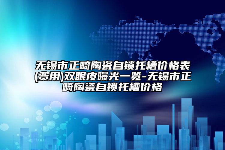 无锡市正畸陶瓷自锁托槽价格表(费用)双眼皮曝光一览-无锡市正畸陶瓷自锁托槽价格