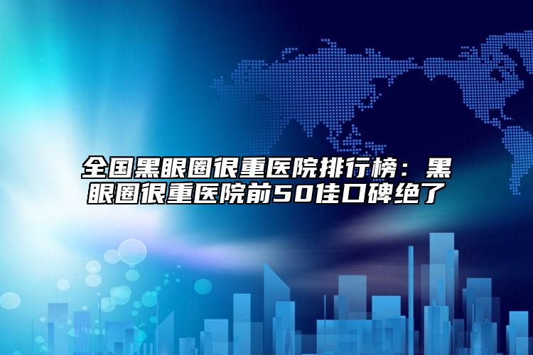 全国黑眼圈很重医院排行榜：黑眼圈很重医院前50佳口碑绝了
