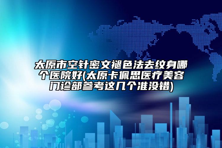 太原市空针密文褪色法去纹身哪个医院好(太原卡佩思医疗美容门诊部参考这几个准没错)