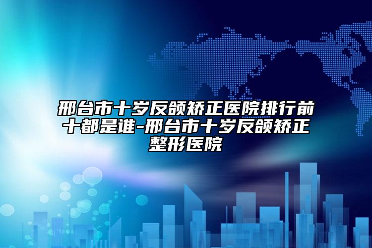 邢台市十岁反颌矫正医院排行前十都是谁-邢台市十岁反颌矫正整形医院
