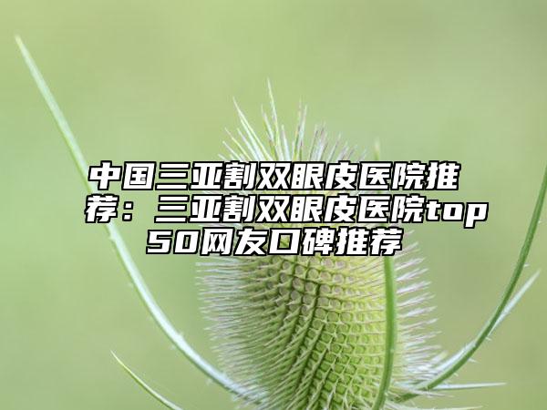 中国三亚割双眼皮医院推荐：三亚割双眼皮医院top50网友口碑推荐