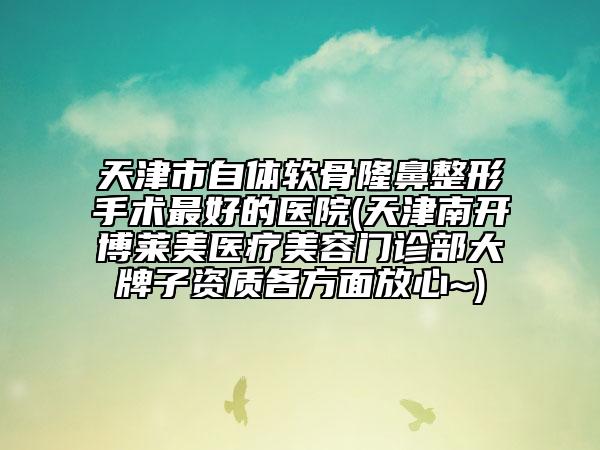 天津市自体软骨隆鼻整形手术最好的医院(天津南开博莱美医疗美容门诊部大牌子资质各方面放心~)