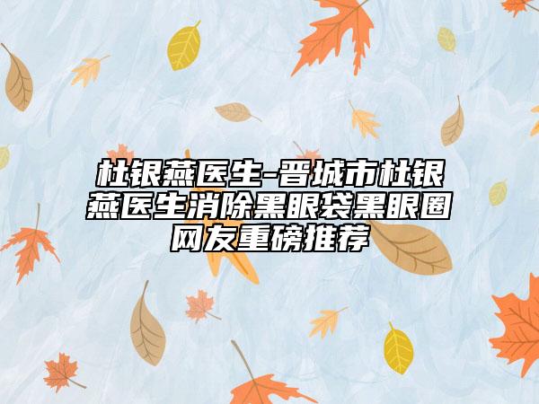 杜银燕医生-晋城市杜银燕医生消除黑眼袋黑眼圈网友重磅推荐