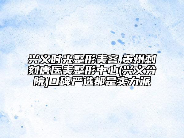 兴义时光整形美容,贵州刺刻唐医美整形中心(兴义分院)口碑严选都是实力派