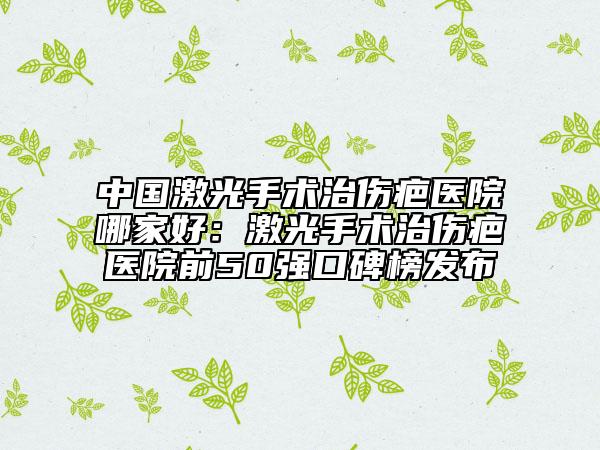 中国激光手术治伤疤医院哪家好：激光手术治伤疤医院前50强口碑榜发布