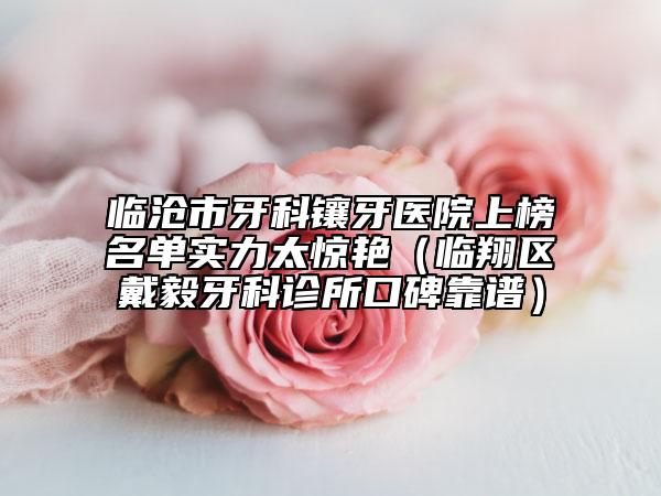 临沧市牙科镶牙医院上榜名单实力太惊艳（临翔区戴毅牙科诊所口碑靠谱）