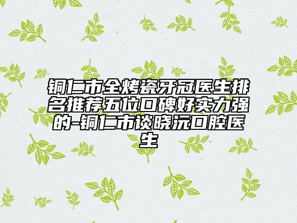 铜仁市全烤瓷牙冠医生排名推荐五位口碑好实力强的-铜仁市谈晓沅口腔医生