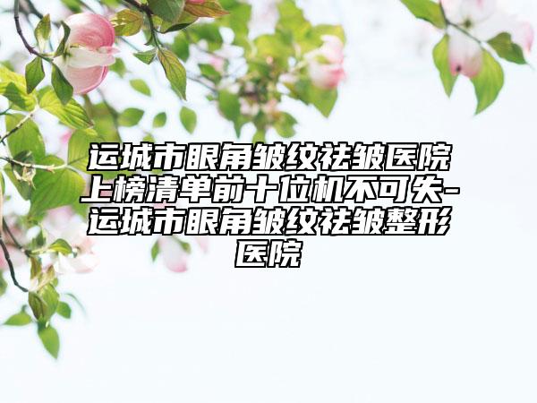 运城市眼角皱纹祛皱医院上榜清单前十位机不可失-运城市眼角皱纹祛皱整形医院