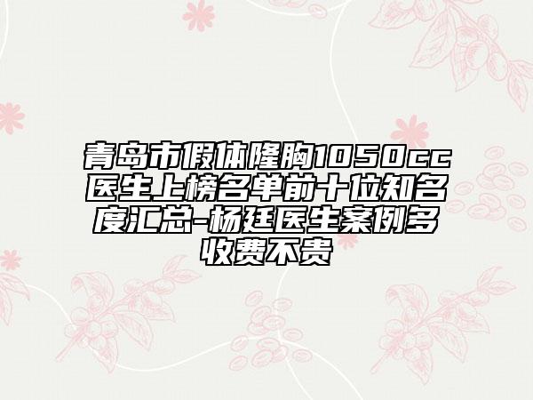 青岛市假体隆胸1050cc医生上榜名单前十位知名度汇总-杨廷医生案例多收费不贵