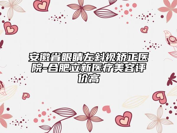 安徽省眼睛左斜视矫正医院-合肥立新医疗美容评价高