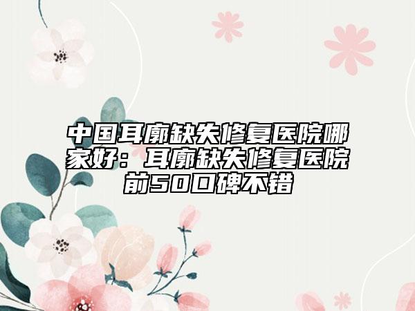 中国耳廓缺失修复医院哪家好：耳廓缺失修复医院前50口碑不错