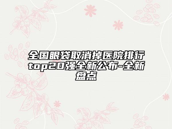 全国眼袋取消掉医院排行top20强全新公布-全新盘点
