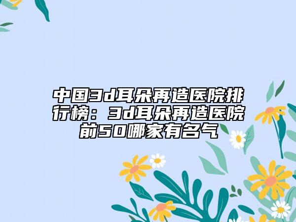 中国3d耳朵再造医院排行榜：3d耳朵再造医院前50哪家有名气