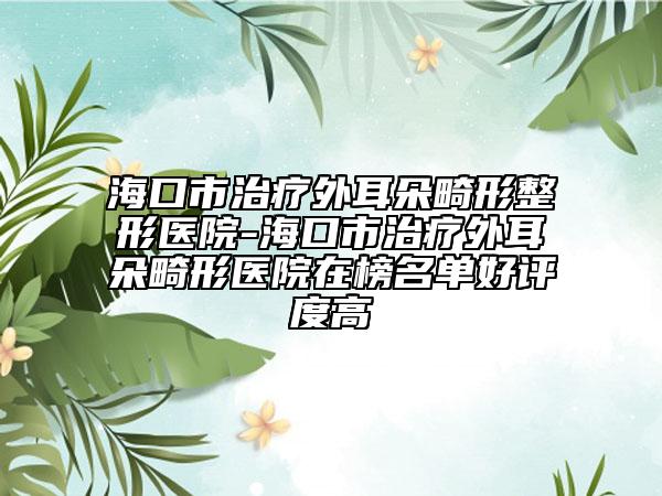 海口市治疗外耳朵畸形整形医院-海口市治疗外耳朵畸形医院在榜名单好评度高