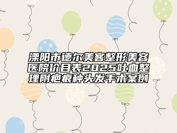 溧阳市德尔美客整形美容医院价目表2025吐血整理附疤痕种头发手术案例